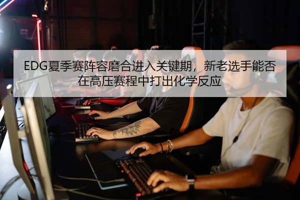 EDG夏季赛阵容磨合进入关键期，新老选手能否在高压赛程中打出化学反应